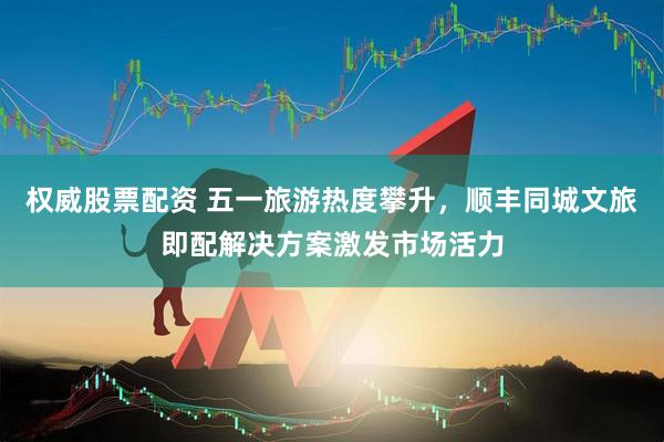 权威股票配资 五一旅游热度攀升，顺丰同城文旅即配解决方案激发市场活力