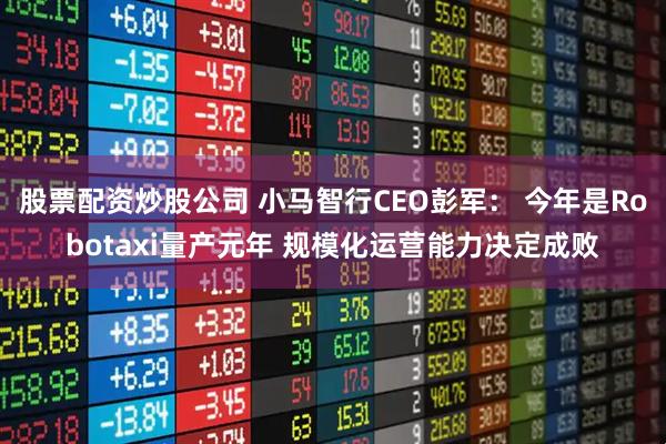 股票配资炒股公司 小马智行CEO彭军： 今年是Robotaxi量产元年 规模化运营能力决定成败