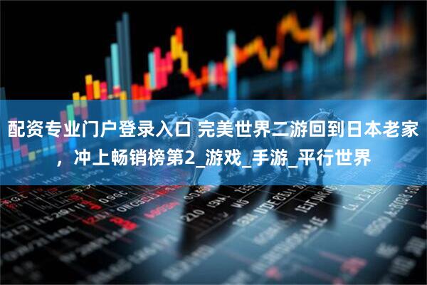 配资专业门户登录入口 完美世界二游回到日本老家，冲上畅销榜第2_游戏_手游_平行世界