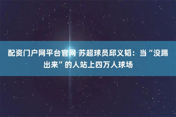 配资门户网平台官网 苏超球员邱义韬：当“没踢出来”的人站上四万人球场