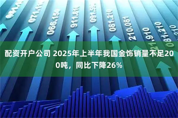 配资开户公司 2025年上半年我国金饰销量不足200吨，同比下降26%