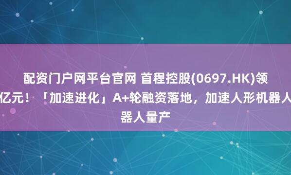 配资门户网平台官网 首程控股(0697.HK)领投超亿元！「加速进化」A+轮融资落地，加速人形机器人量产