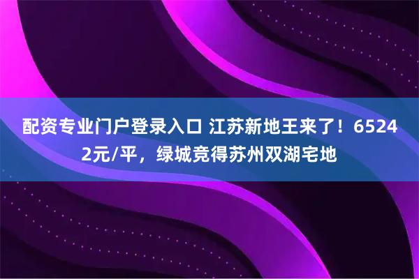 配资专业门户登录入口 江苏新地王来了！65242元/平，绿城竞得苏州双湖宅地