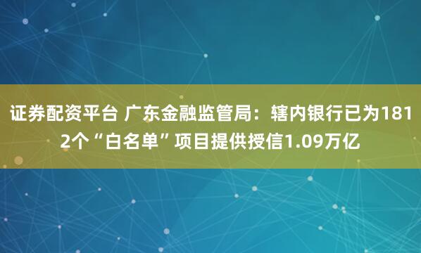证券配资平台 广东金融监管局：辖内银行已为1812个“白名单”项目提供授信1.09万亿