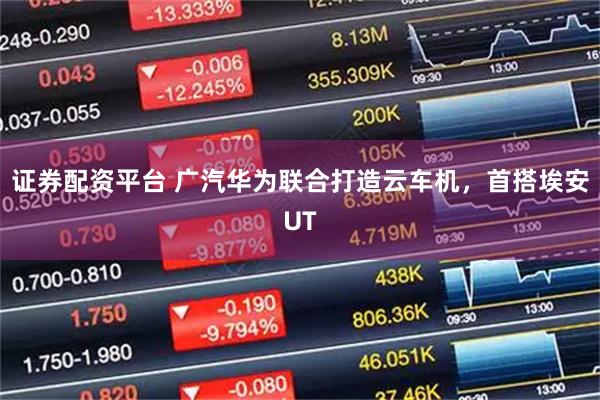 证券配资平台 广汽华为联合打造云车机，首搭埃安UT
